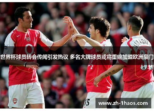 世界杯球员转会传闻引发热议 多名大牌球员或将重磅加盟欧洲豪门