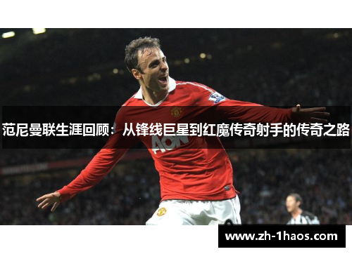 范尼曼联生涯回顾：从锋线巨星到红魔传奇射手的传奇之路