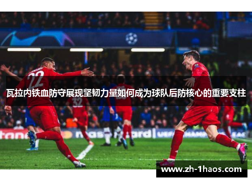 瓦拉内铁血防守展现坚韧力量如何成为球队后防核心的重要支柱