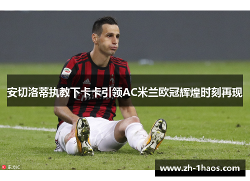 安切洛蒂执教下卡卡引领AC米兰欧冠辉煌时刻再现 安切洛蒂执教下卡卡引领AC米兰欧冠辉煌时刻再现