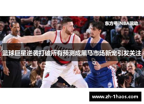篮球巨星逆袭打破所有预测成黑马市场新宠引发关注 篮球巨星逆袭打破所有预测成黑马市场新宠引发关注