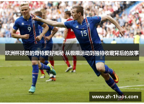 欧洲杯球员的奇特爱好揭秘 从极限运动到独特收藏背后的故事