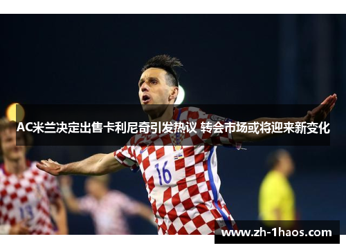 AC米兰决定出售卡利尼奇引发热议 转会市场或将迎来新变化