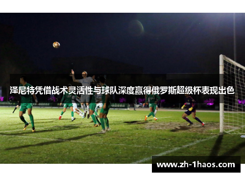 泽尼特凭借战术灵活性与球队深度赢得俄罗斯超级杯表现出色