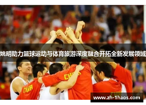 姚明助力篮球运动与体育旅游深度融合开拓全新发展领域