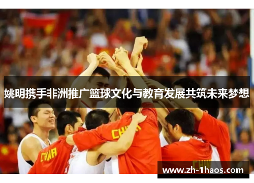 姚明携手非洲推广篮球文化与教育发展共筑未来梦想