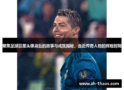 聚焦足球巨星头像背后的故事与成就揭秘，走近传奇人物的辉煌时刻