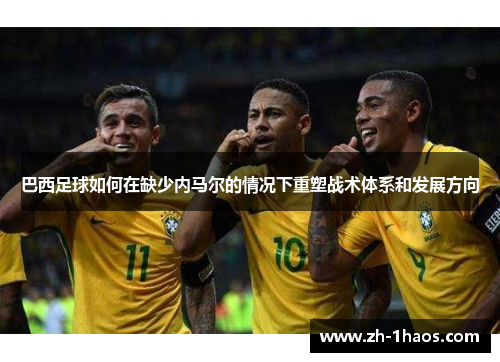 巴西足球如何在缺少内马尔的情况下重塑战术体系和发展方向