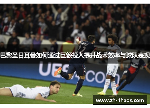 巴黎圣日耳曼如何通过巨额投入提升战术效率与球队表现