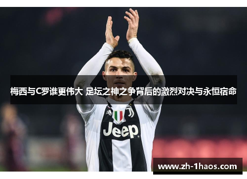 梅西与C罗谁更伟大 足坛之神之争背后的激烈对决与永恒宿命