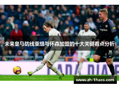 未来皇马防线重组与怀森加盟的十大关键看点分析