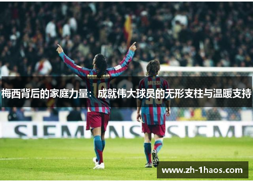 梅西背后的家庭力量：成就伟大球员的无形支柱与温暖支持
