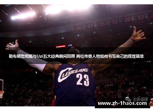 勒布朗詹姆斯与Uzi五大经典瞬间回顾 两位传奇人物如何书写自己的辉煌篇章