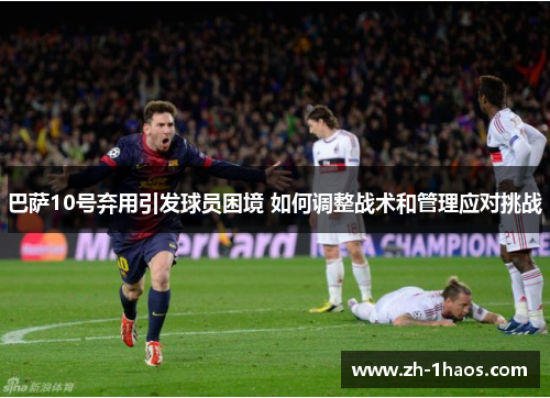 巴萨10号弃用引发球员困境 如何调整战术和管理应对挑战 巴萨10号弃用引发球员困境 如何调整战术和管理应对挑战