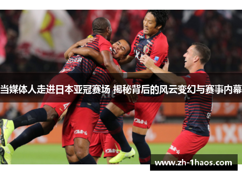 当媒体人走进日本亚冠赛场 揭秘背后的风云变幻与赛事内幕