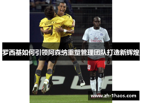 罗西基如何引领阿森纳重塑管理团队打造新辉煌 罗西基如何引领阿森纳重塑管理团队打造新辉煌