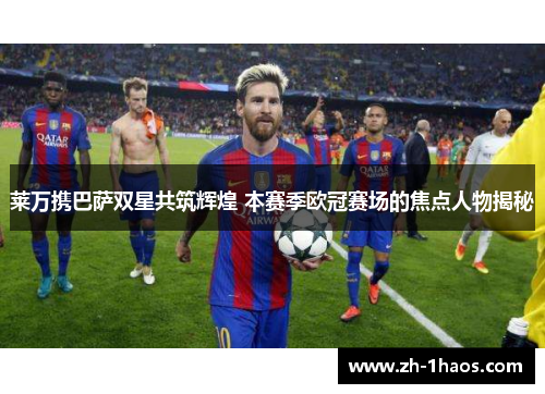 莱万携巴萨双星共筑辉煌 本赛季欧冠赛场的焦点人物揭秘 莱万携巴萨双星共筑辉煌 本赛季欧冠赛场的焦点人物揭秘