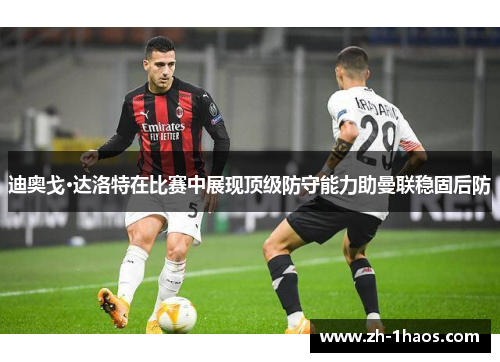 迪奥戈·达洛特在比赛中展现顶级防守能力助曼联稳固后防