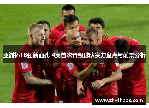 亚洲杯16强新面孔 4支首次晋级球队实力盘点与前景分析