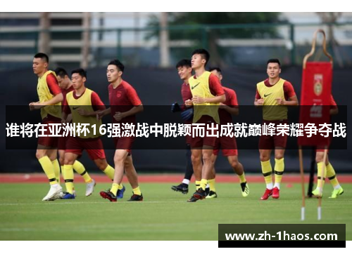 谁将在亚洲杯16强激战中脱颖而出成就巅峰荣耀争夺战 谁将在亚洲杯16强激战中脱颖而出成就巅峰荣耀争夺战