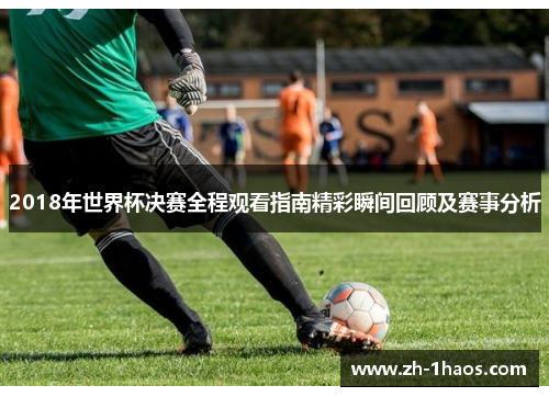 2018年世界杯决赛全程观看指南精彩瞬间回顾及赛事分析