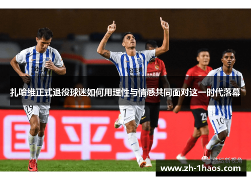 扎哈维正式退役球迷如何用理性与情感共同面对这一时代落幕
