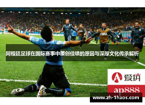 阿根廷足球在国际赛事中屡创佳绩的原因与深厚文化传承解析