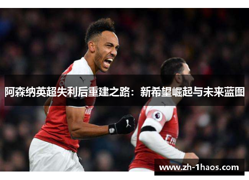 阿森纳英超失利后重建之路：新希望崛起与未来蓝图