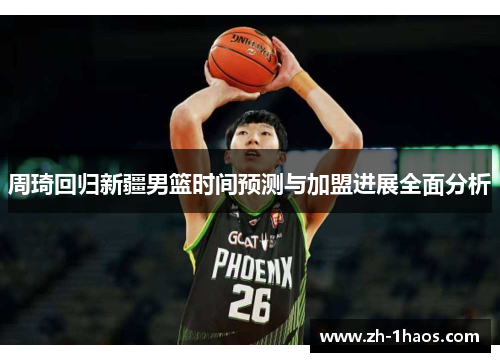 周琦回归新疆男篮时间预测与加盟进展全面分析