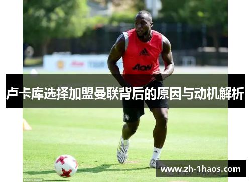 卢卡库选择加盟曼联背后的原因与动机解析