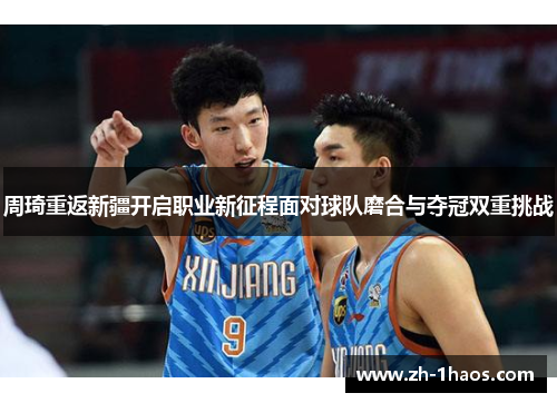 周琦重返新疆开启职业新征程面对球队磨合与夺冠双重挑战 周琦重返新疆开启职业新征程面对球队磨合与夺冠双重挑战