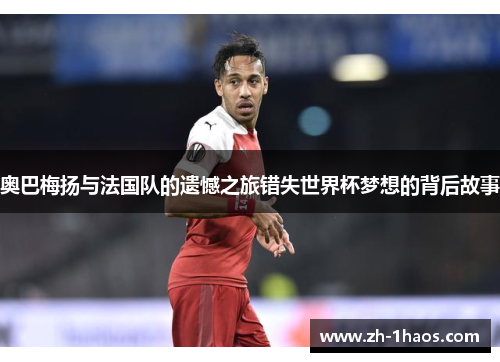 奥巴梅扬与法国队的遗憾之旅错失世界杯梦想的背后故事 奥巴梅扬与法国队的遗憾之旅错失世界杯梦想的背后故事