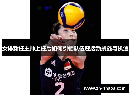 女排新任主帅上任后如何引领队伍迎接新挑战与机遇 女排新任主帅上任后如何引领队伍迎接新挑战与机遇