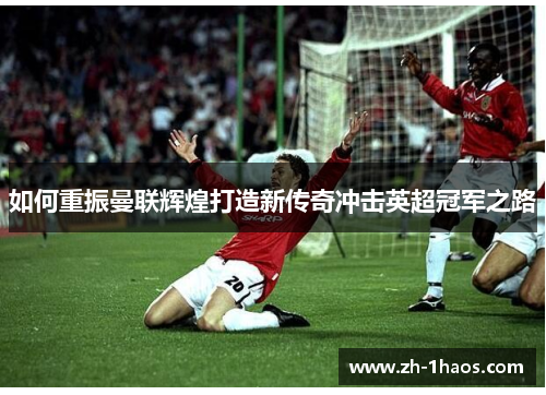 如何重振曼联辉煌打造新传奇冲击英超冠军之路 如何重振曼联辉煌打造新传奇冲击英超冠军之路