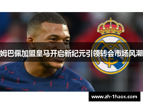 姆巴佩加盟皇马开启新纪元引领转会市场风潮 姆巴佩加盟皇马开启新纪元引领转会市场风潮