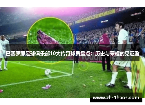 巴塞罗那足球俱乐部10大传奇球员盘点：历史与荣耀的见证者