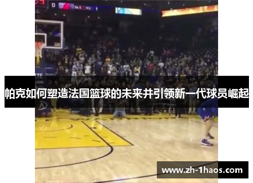 帕克如何塑造法国篮球的未来并引领新一代球员崛起