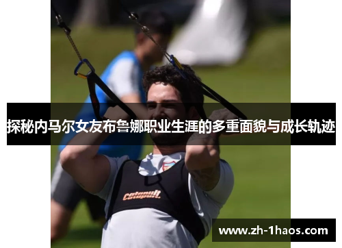 探秘内马尔女友布鲁娜职业生涯的多重面貌与成长轨迹 探秘内马尔女友布鲁娜职业生涯的多重面貌与成长轨迹